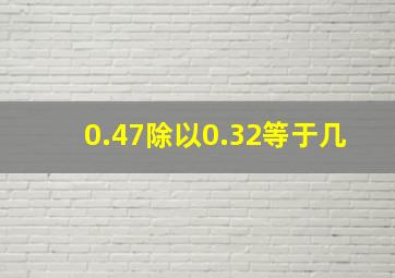 0.47除以0.32等于几