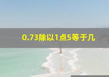 0.73除以1点5等于几