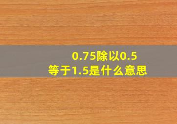 0.75除以0.5等于1.5是什么意思