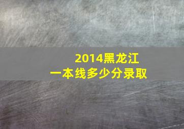 2014黑龙江一本线多少分录取