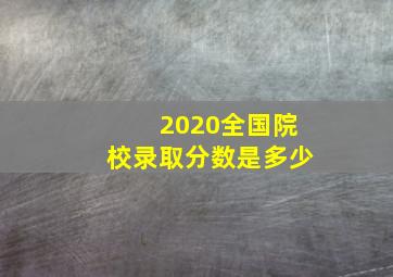 2020全国院校录取分数是多少