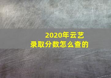 2020年云艺录取分数怎么查的