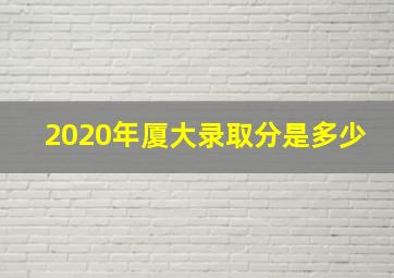 2020年厦大录取分是多少