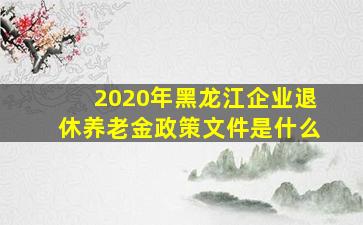 2020年黑龙江企业退休养老金政策文件是什么