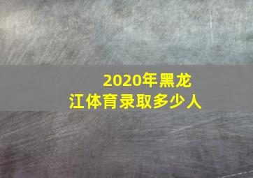 2020年黑龙江体育录取多少人