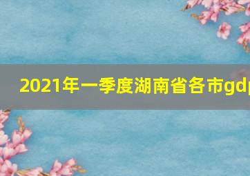 2021年一季度湖南省各市gdp