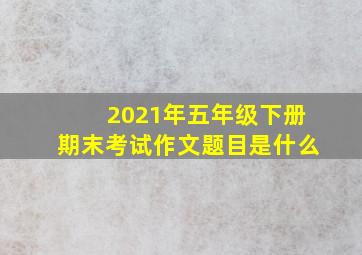 2021年五年级下册期末考试作文题目是什么