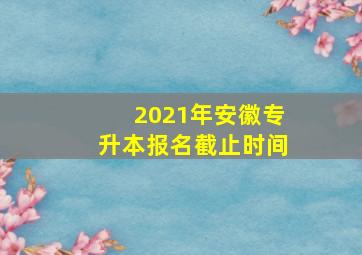 2021年安徽专升本报名截止时间