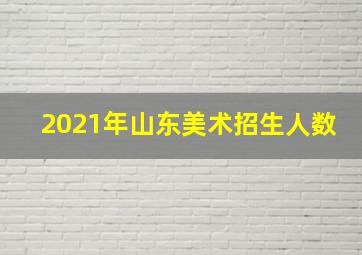 2021年山东美术招生人数