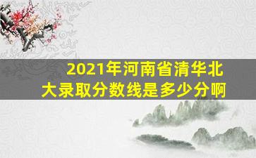 2021年河南省清华北大录取分数线是多少分啊