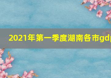 2021年第一季度湖南各市gdp