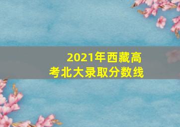 2021年西藏高考北大录取分数线