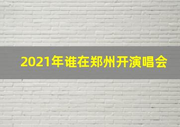 2021年谁在郑州开演唱会