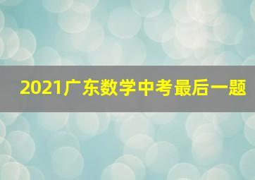 2021广东数学中考最后一题