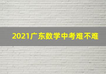 2021广东数学中考难不难