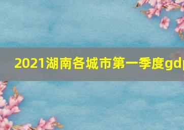 2021湖南各城市第一季度gdp