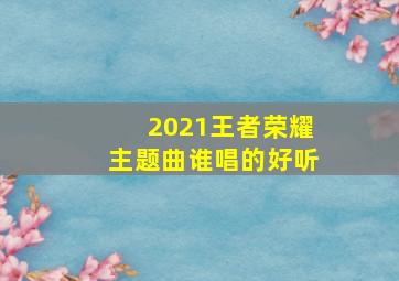 2021王者荣耀主题曲谁唱的好听