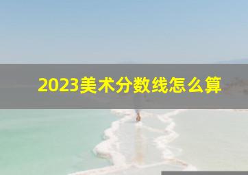 2023美术分数线怎么算