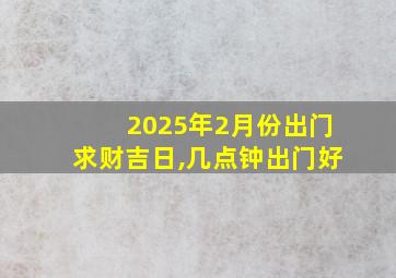 2025年2月份出门求财吉日,几点钟出门好