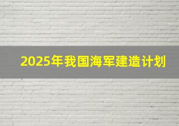 2025年我国海军建造计划