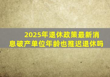 2025年退休政策最新消息破产单位年龄也推迟退休吗