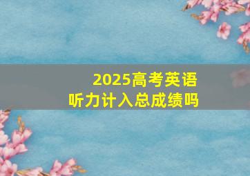 2025高考英语听力计入总成绩吗