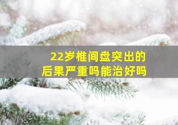 22岁椎间盘突出的后果严重吗能治好吗