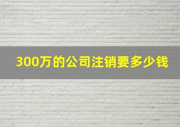 300万的公司注销要多少钱