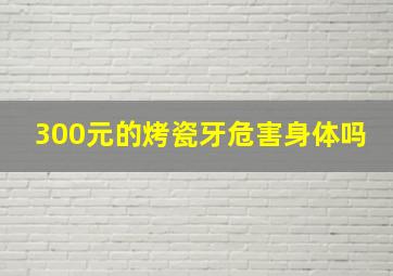 300元的烤瓷牙危害身体吗