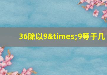 36除以9×9等于几