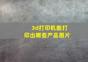 3d打印机能打印出哪些产品图片