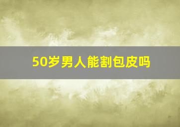 50岁男人能割包皮吗