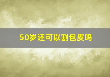 50岁还可以割包皮吗