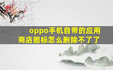 oppo手机自带的应用商店图标怎么删除不了了