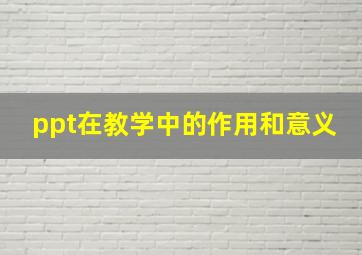 ppt在教学中的作用和意义