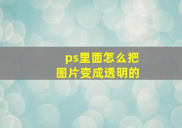 ps里面怎么把图片变成透明的