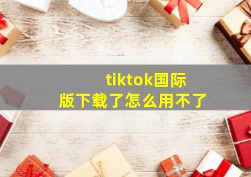 tiktok国际版下载了怎么用不了