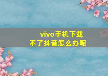 vivo手机下载不了抖音怎么办呢