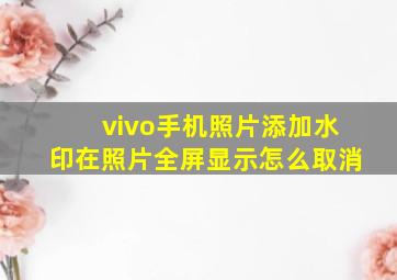 vivo手机照片添加水印在照片全屏显示怎么取消