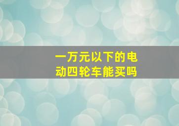 一万元以下的电动四轮车能买吗