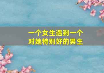 一个女生遇到一个对她特别好的男生