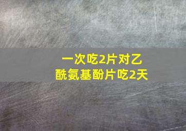 一次吃2片对乙酰氨基酚片吃2天