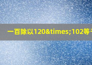 一百除以120×102等于几