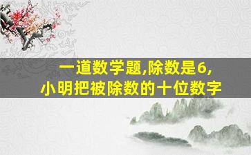 一道数学题,除数是6,小明把被除数的十位数字