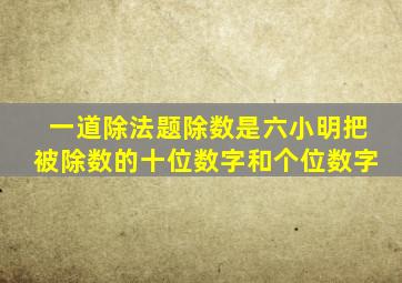 一道除法题除数是六小明把被除数的十位数字和个位数字