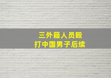 三外籍人员殴打中国男子后续