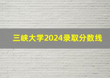 三峡大学2024录取分数线