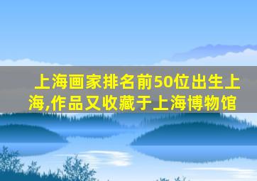 上海画家排名前50位出生上海,作品又收藏于上海博物馆