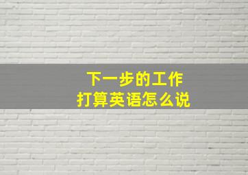 下一步的工作打算英语怎么说