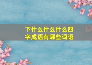 下什么什么什么四字成语有哪些词语